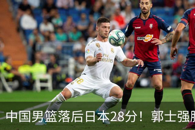 中国男篮落后日本28分！郭士强脸色铁青+低头无奈，陷入绝境